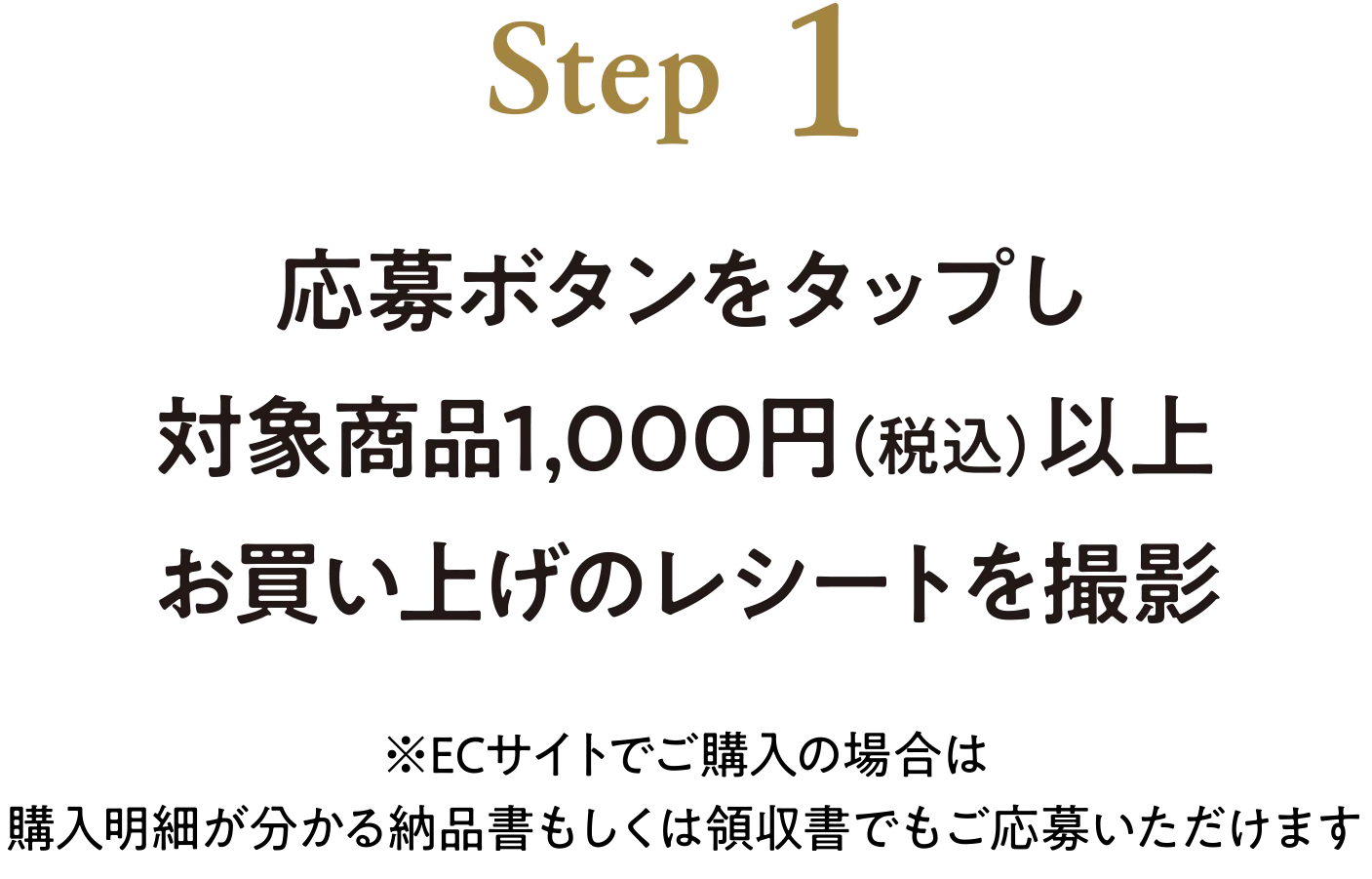 STEP1 応募ボタンをタップし対象商品1,000円（税込）以上お買い上げのレシートを撮影　※ECサイトでご購入の場合は購入明細が分かる納品書もしくは領収書でもご応募いただけます