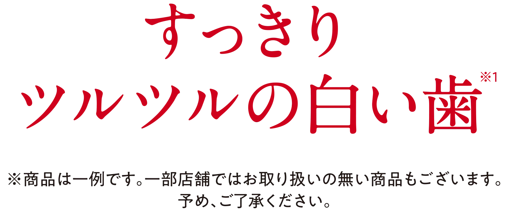 まずは実感して！すっきりツルツルの白い歯　※商品は一例です。一部店舗ではお取り扱いの無い商品もございます。予め、ご了承ください。